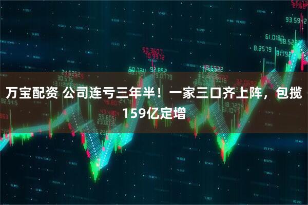 万宝配资 公司连亏三年半！一家三口齐上阵，包揽159亿定增