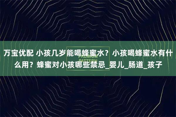 万宝优配 小孩几岁能喝蜂蜜水？小孩喝蜂蜜水有什么用？蜂蜜对小孩哪些禁忌_婴儿_肠道_孩子