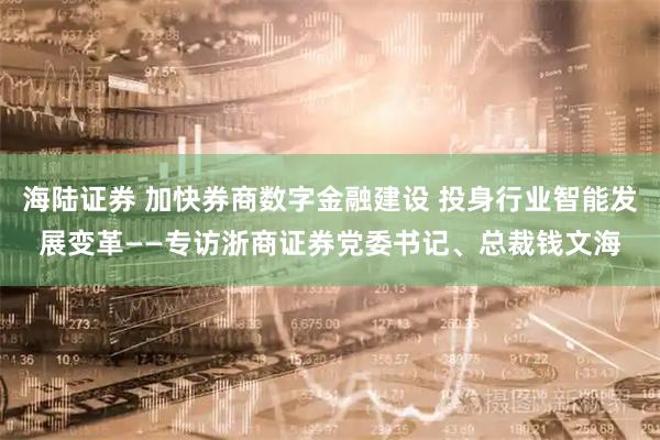 海陆证券 加快券商数字金融建设 投身行业智能发展变革——专访浙商证券党委书记、总裁钱文海
