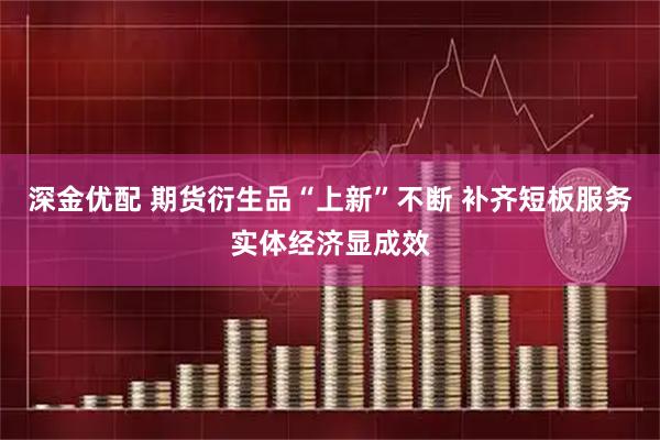 深金优配 期货衍生品“上新”不断 补齐短板服务实体经济显成效