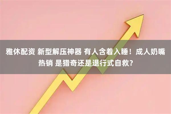 雅休配资 新型解压神器 有人含着入睡!成人奶嘴热销 是猎奇还是退行式自救?