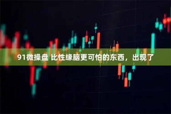 91微操盘 比性缘脑更可怕的东西，出现了
