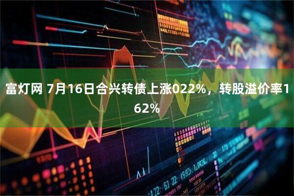 富灯网 7月16日合兴转债上涨022%，转股溢价率162%