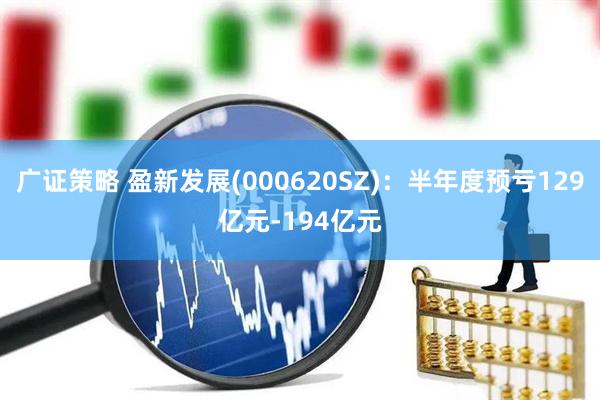 广证策略 盈新发展(000620SZ):半年度预亏129亿元-194亿元