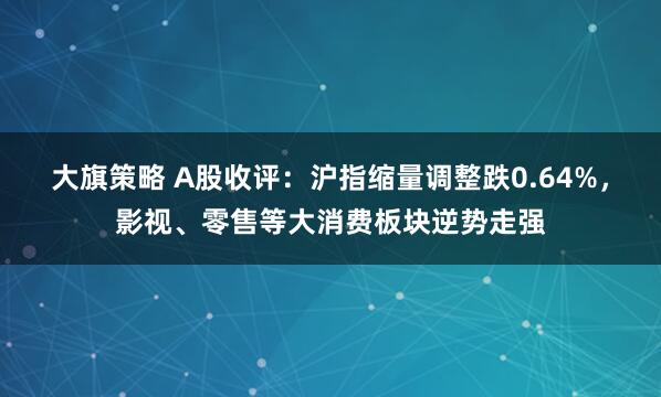 大旗策略 A股收评：沪指缩量调整跌0.64%，影视、零售等大消费板块逆势走强