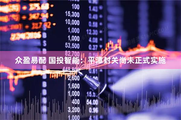 众盈易配 国投智能：平潭封关尚未正式实施