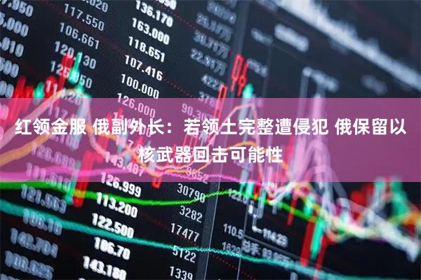 红领金服 俄副外长：若领土完整遭侵犯 俄保留以核武器回击可能性
