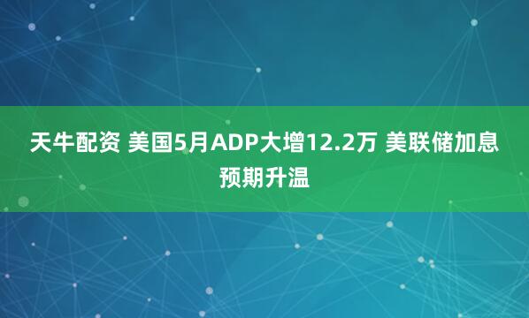 天牛配资 美国5月ADP大增12.2万 美联储加息预期升温