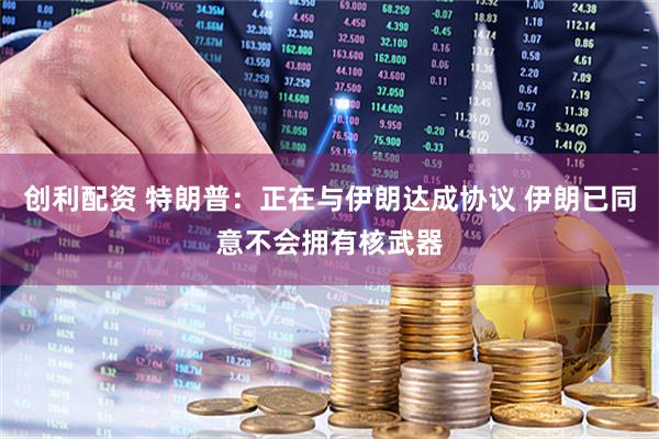 创利配资 特朗普：正在与伊朗达成协议 伊朗已同意不会拥有核武器