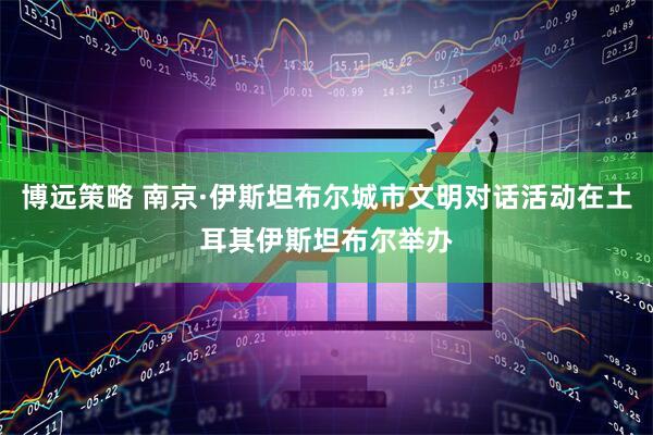 博远策略 南京·伊斯坦布尔城市文明对话活动在土耳其伊斯坦布尔举办