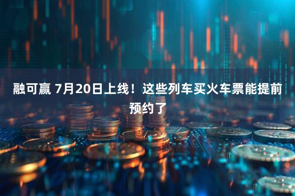 融可赢 7月20日上线！这些列车买火车票能提前预约了