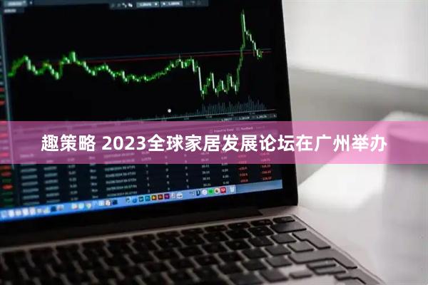 趣策略 2023全球家居发展论坛在广州举办