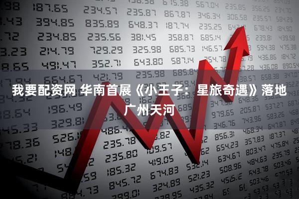 我要配资网 华南首展《小王子：星旅奇遇》落地广州天河