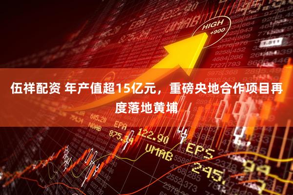 伍祥配资 年产值超15亿元，重磅央地合作项目再度落地黄埔